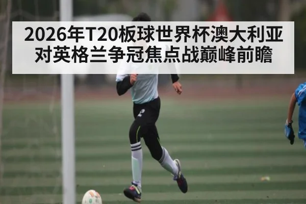 2026年T20板球世界杯澳大利亚对英格兰争冠焦点战巅峰前瞻