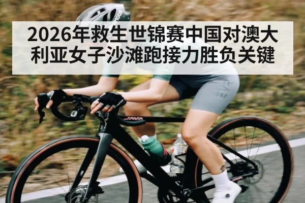 2026年救生世锦赛中国对澳大利亚女子沙滩跑接力胜负关键（kaiyun）